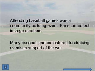 Attending baseball games was a
community building event. Fans turned out
in large numbers.

Many baseball games featured fundraising
events in support of the war.
 