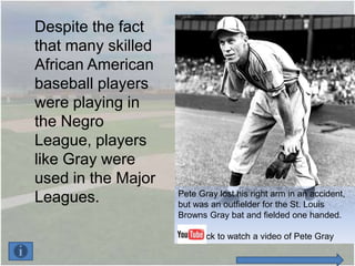 Despite the fact
that many skilled
African American
baseball players
were playing in
the Negro
League, players
like Gray were
used in the Major
                    Pete Gray lost his right arm in an accident,
Leagues.            but was an outfielder for the St. Louis
                    Browns Gray bat and fielded one handed.

                        Click to watch a video of Pete Gray
 