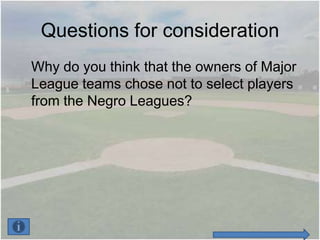 Questions for consideration
Why do you think that the owners of Major
League teams chose not to select players
from the Negro Leagues?
 