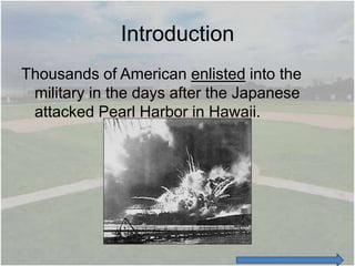 Introduction
Thousands of American enlisted into the
 military in the days after the Japanese
 attacked Pearl Harbor in Hawaii.
 