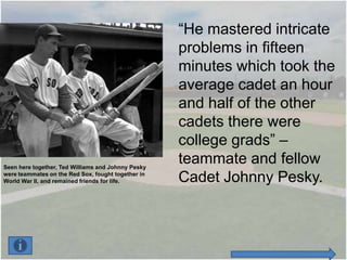 “He mastered intricate
                                                    problems in fifteen
                                                    minutes which took the
                                                    average cadet an hour
                                                    and half of the other
                                                    cadets there were
                                                    college grads” –
Seen here together, Ted Williams and Johnny Pesky
                                                    teammate and fellow
were teammates on the Red Sox, fought together in
World War II, and remained friends for life.        Cadet Johnny Pesky.
 
