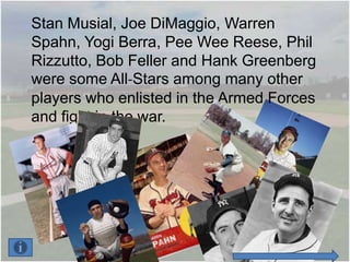 Stan Musial, Joe DiMaggio, Warren
Spahn, Yogi Berra, Pee Wee Reese, Phil
Rizzutto, Bob Feller and Hank Greenberg
were some All-Stars among many other
players who enlisted in the Armed Forces
and fight in the war.
 