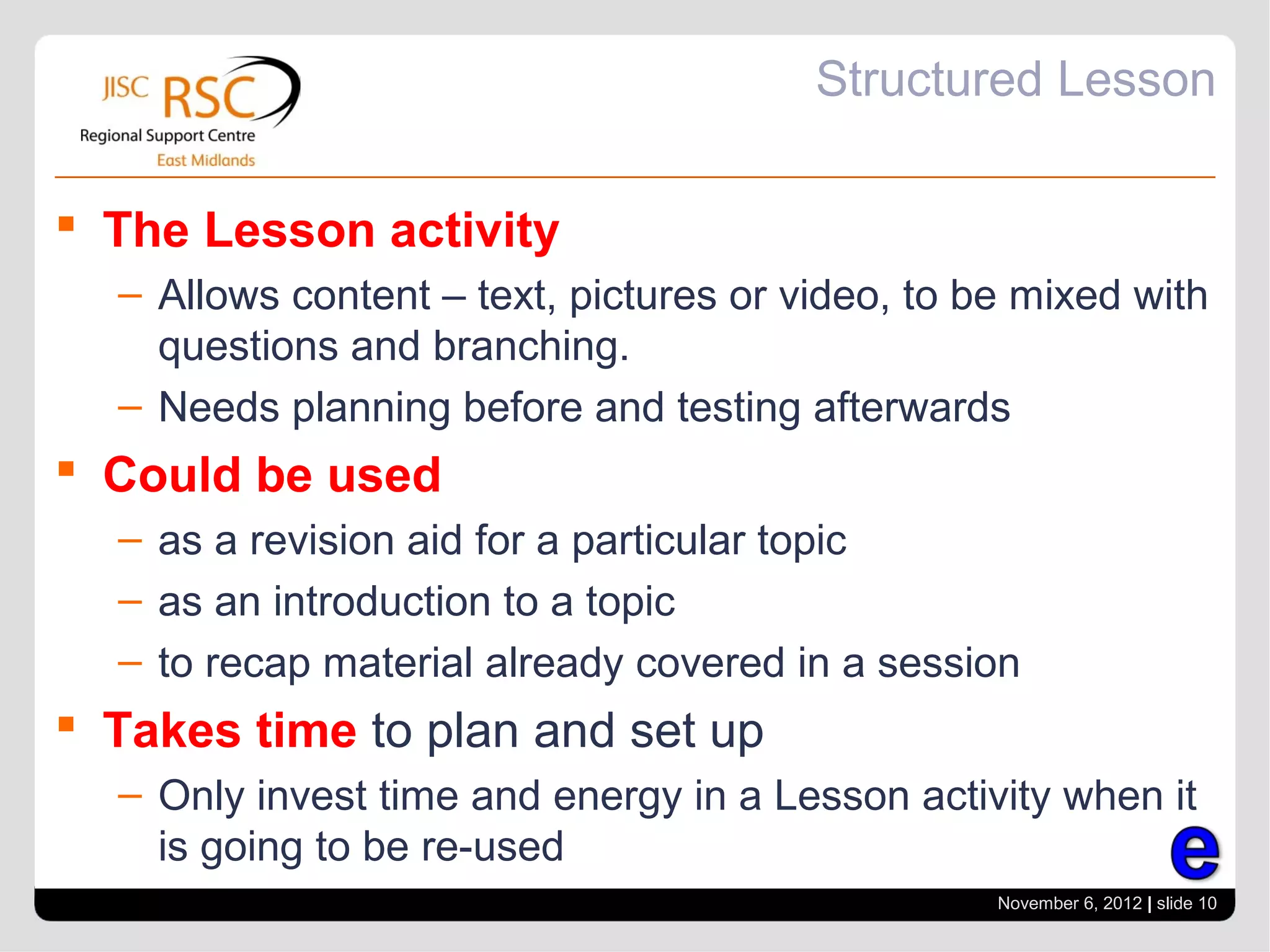 Structured Lesson

 The Lesson activity
  – Allows content – text, pictures or video, to be mixed with
    questions and branching.
  – Needs planning before and testing afterwards
 Could be used
  – as a revision aid for a particular topic
  – as an introduction to a topic
  – to recap material already covered in a session
 Takes time to plan and set up
  – Only invest time and energy in a Lesson activity when it
    is going to be re-used
                                                  November 6, 2012 | slide 10
 