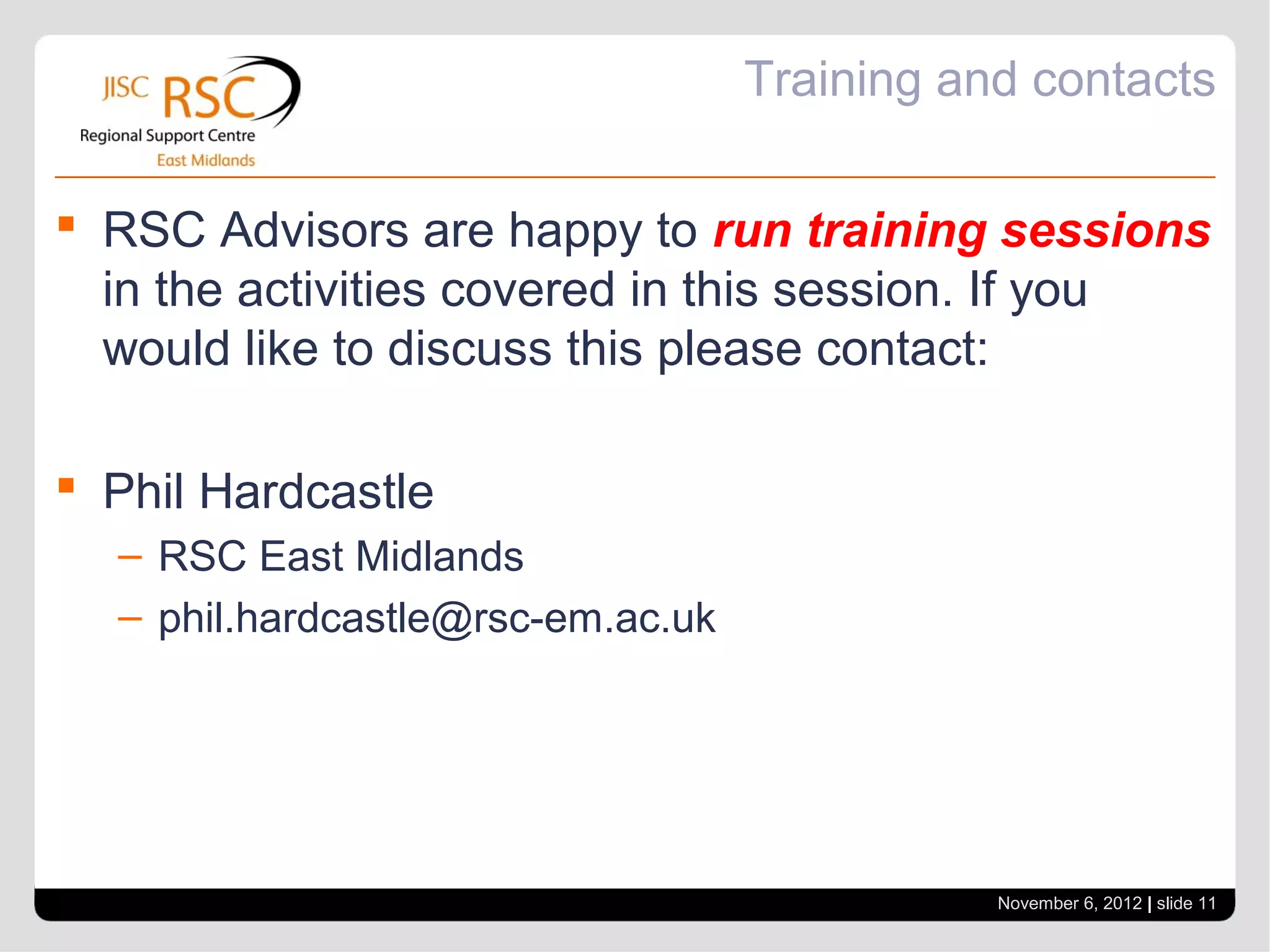 Training and contacts

 RSC Advisors are happy to run training sessions
  in the activities covered in this session. If you
  would like to discuss this please contact:

 Phil Hardcastle
  – RSC East Midlands
  – phil.hardcastle@rsc-em.ac.uk




                                              November 6, 2012 | slide 11
 