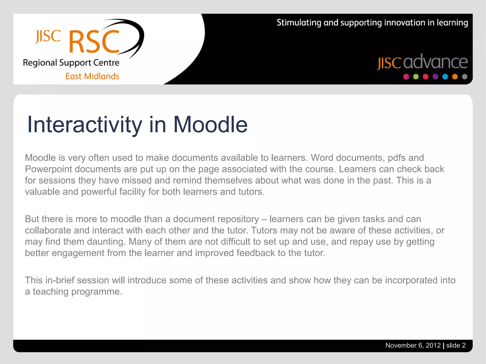 Interactivity in Moodle
Moodle is very often used to make documents available to learners. Word documents, pdfs and
Powerpoint documents are put up on the page associated with the course. Learners can check back
for sessions they have missed and remind themselves about what was done in the past. This is a
valuable and powerful facility for both learners and tutors.

But there is more to moodle than a document repository – learners can be given tasks and can
collaborate and interact with each other and the tutor. Tutors may not be aware of these activities, or
may find them daunting. Many of them are not difficult to set up and use, and repay use by getting
better engagement from the learner and improved feedback to the tutor.

This in-brief session will introduce some of these activities and show how they can be incorporated into
a teaching programme.




                                                                                        November 6, 2012 | slide 2
 