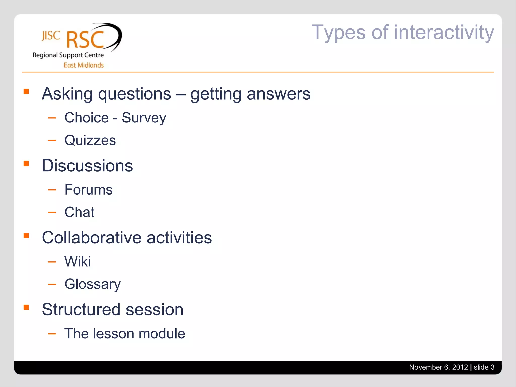 Types of interactivity

 Asking questions – getting answers
   – Choice - Survey
   – Quizzes
 Discussions
   – Forums
   – Chat
 Collaborative activities
   – Wiki
   – Glossary
 Structured session
   – The lesson module

                                                  November 6, 2012 | slide 3
 