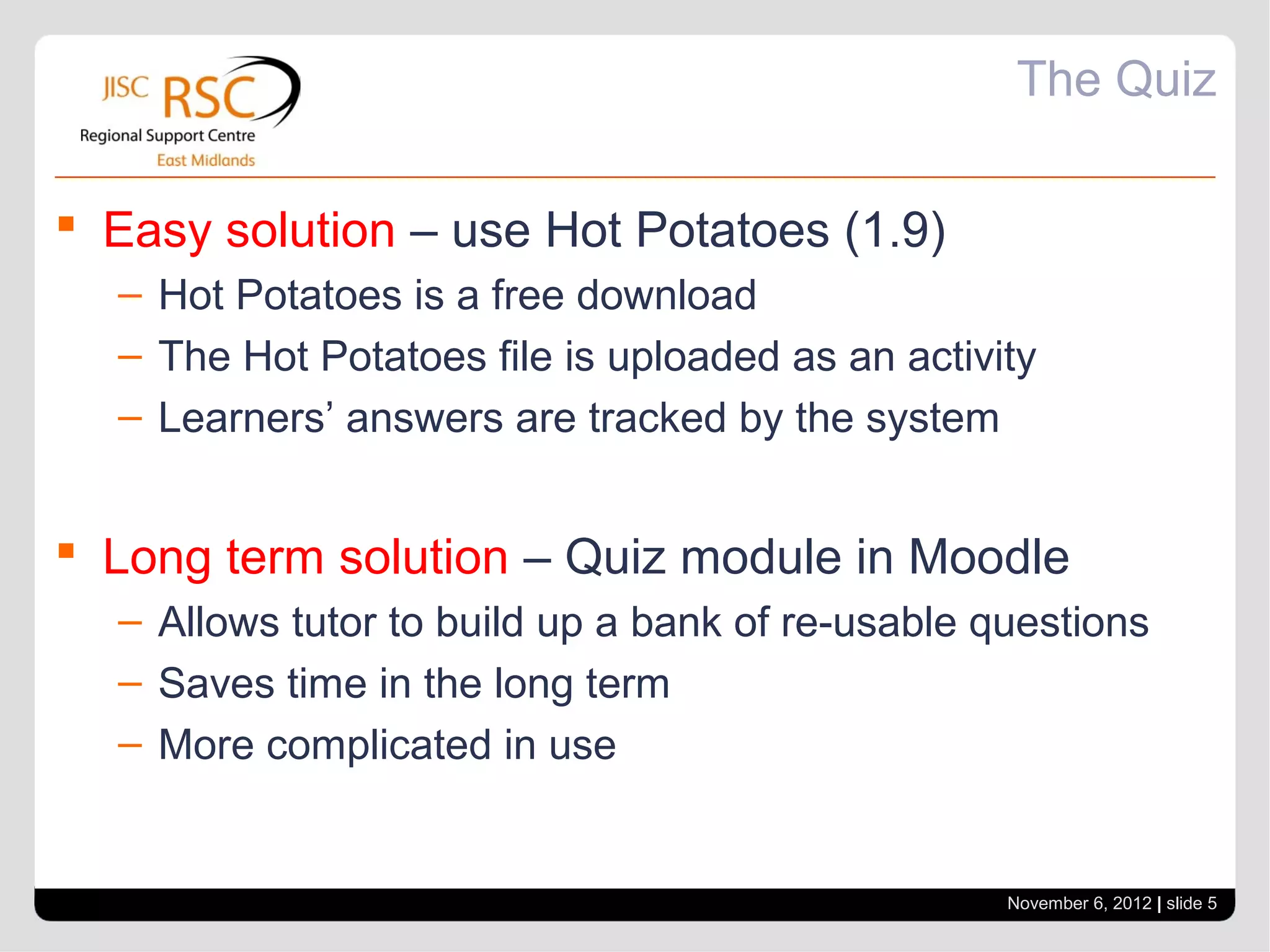 The Quiz

 Easy solution – use Hot Potatoes (1.9)
  – Hot Potatoes is a free download
  – The Hot Potatoes file is uploaded as an activity
  – Learners’ answers are tracked by the system


 Long term solution – Quiz module in Moodle
  – Allows tutor to build up a bank of re-usable questions
  – Saves time in the long term
  – More complicated in use


                                                  November 6, 2012 | slide 5
 