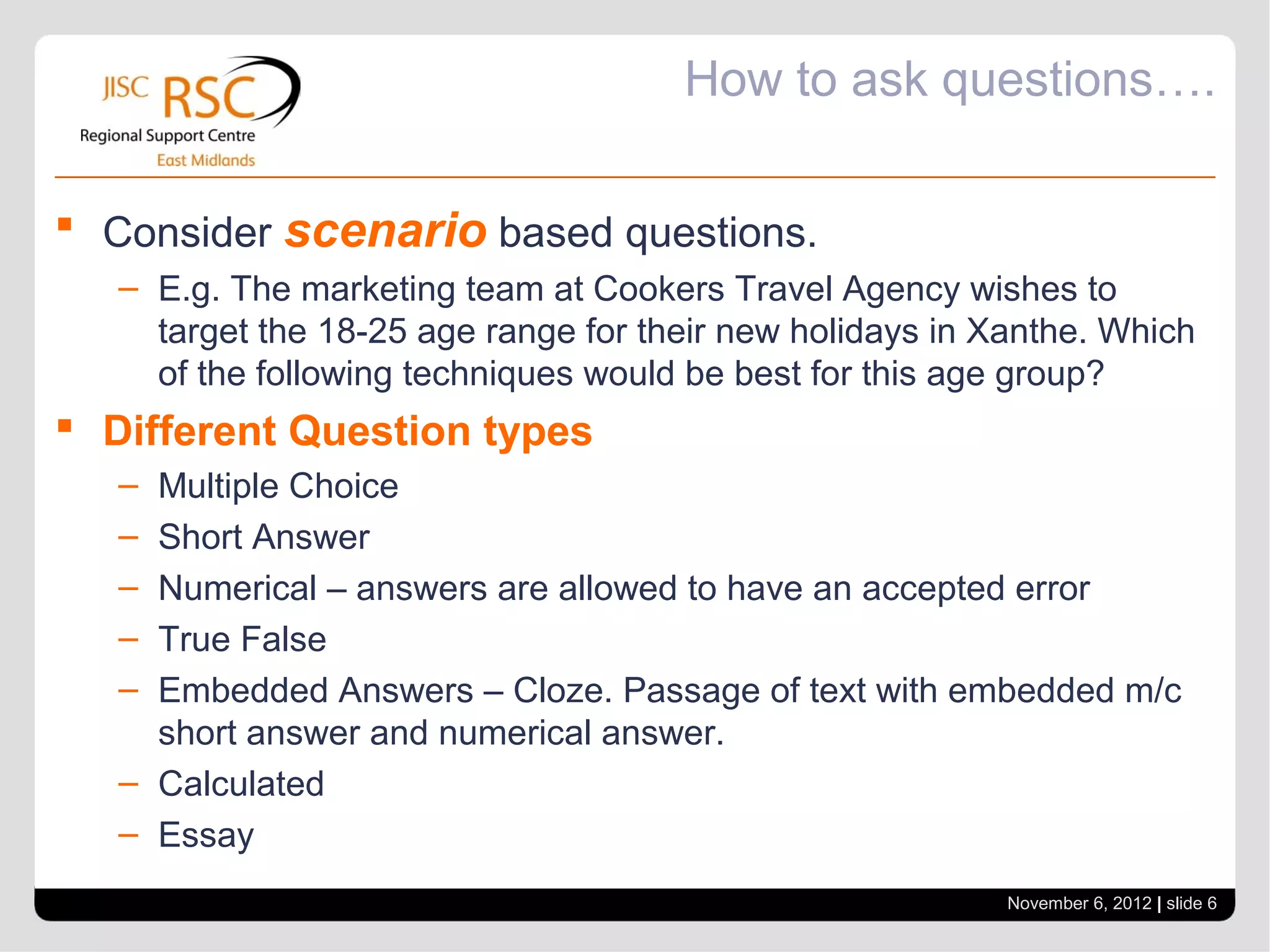 How to ask questions….

 Consider scenario based questions.
   – E.g. The marketing team at Cookers Travel Agency wishes to
     target the 18-25 age range for their new holidays in Xanthe. Which
     of the following techniques would be best for this age group?
 Different Question types
   – Multiple Choice
   – Short Answer
   – Numerical – answers are allowed to have an accepted error
   – True False
   – Embedded Answers – Cloze. Passage of text with embedded m/c
     short answer and numerical answer.
   – Calculated
   – Essay
                                                           November 6, 2012 | slide 6
 