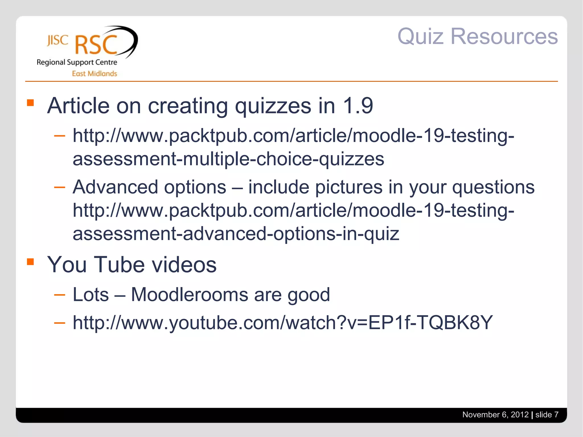 Quiz Resources

 Article on creating quizzes in 1.9
   – http://www.packtpub.com/article/moodle-19-testing-
     assessment-multiple-choice-quizzes
   – Advanced options – include pictures in your questions
     http://www.packtpub.com/article/moodle-19-testing-
     assessment-advanced-options-in-quiz
 You Tube videos
   – Lots – Moodlerooms are good
   – http://www.youtube.com/watch?v=EP1f-TQBK8Y



                                                 November 6, 2012 | slide 7
 