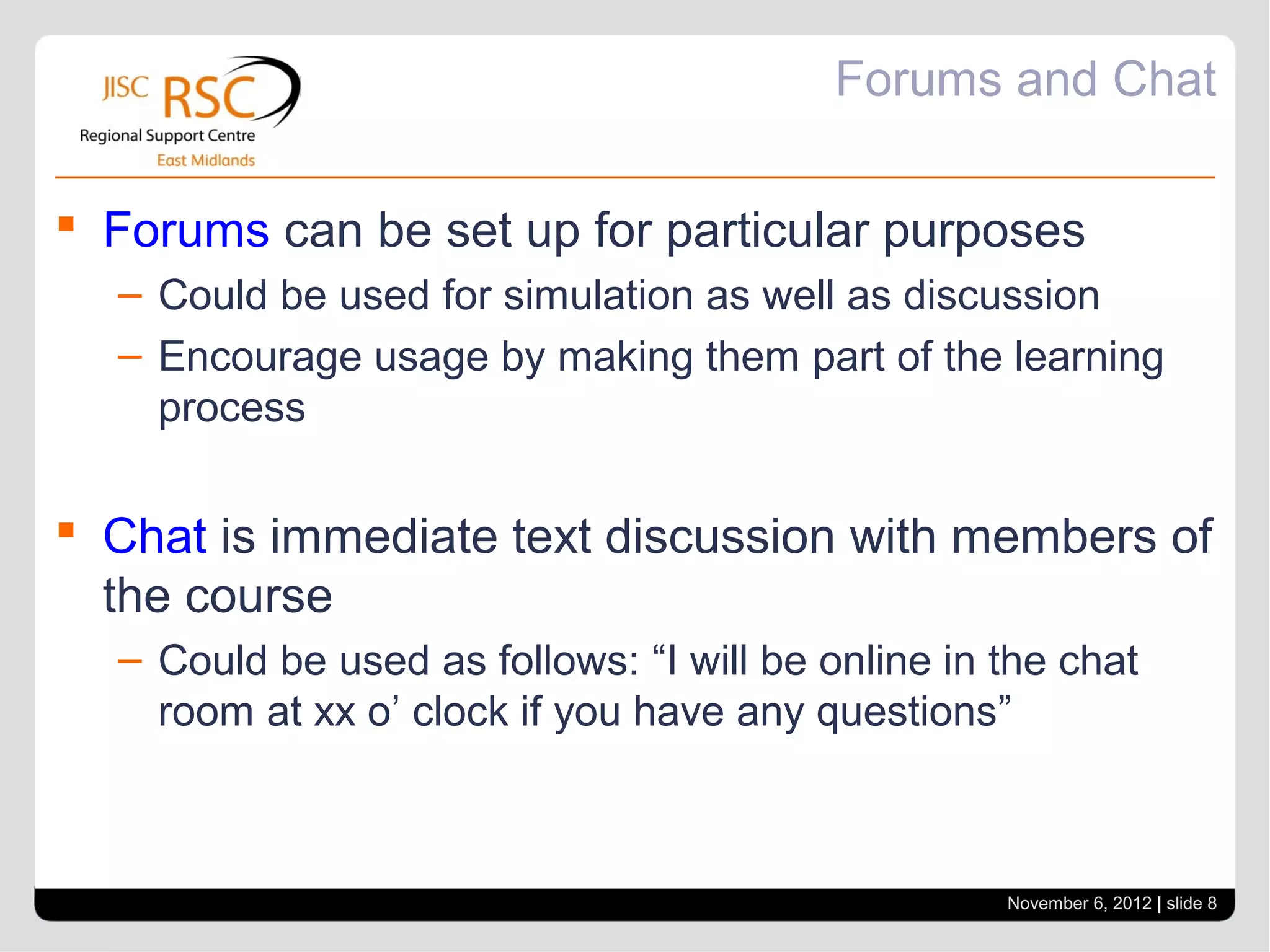 Forums and Chat

 Forums can be set up for particular purposes
  – Could be used for simulation as well as discussion
  – Encourage usage by making them part of the learning
    process

 Chat is immediate text discussion with members of
  the course
  – Could be used as follows: “I will be online in the chat
    room at xx o’ clock if you have any questions”



                                                   November 6, 2012 | slide 8
 