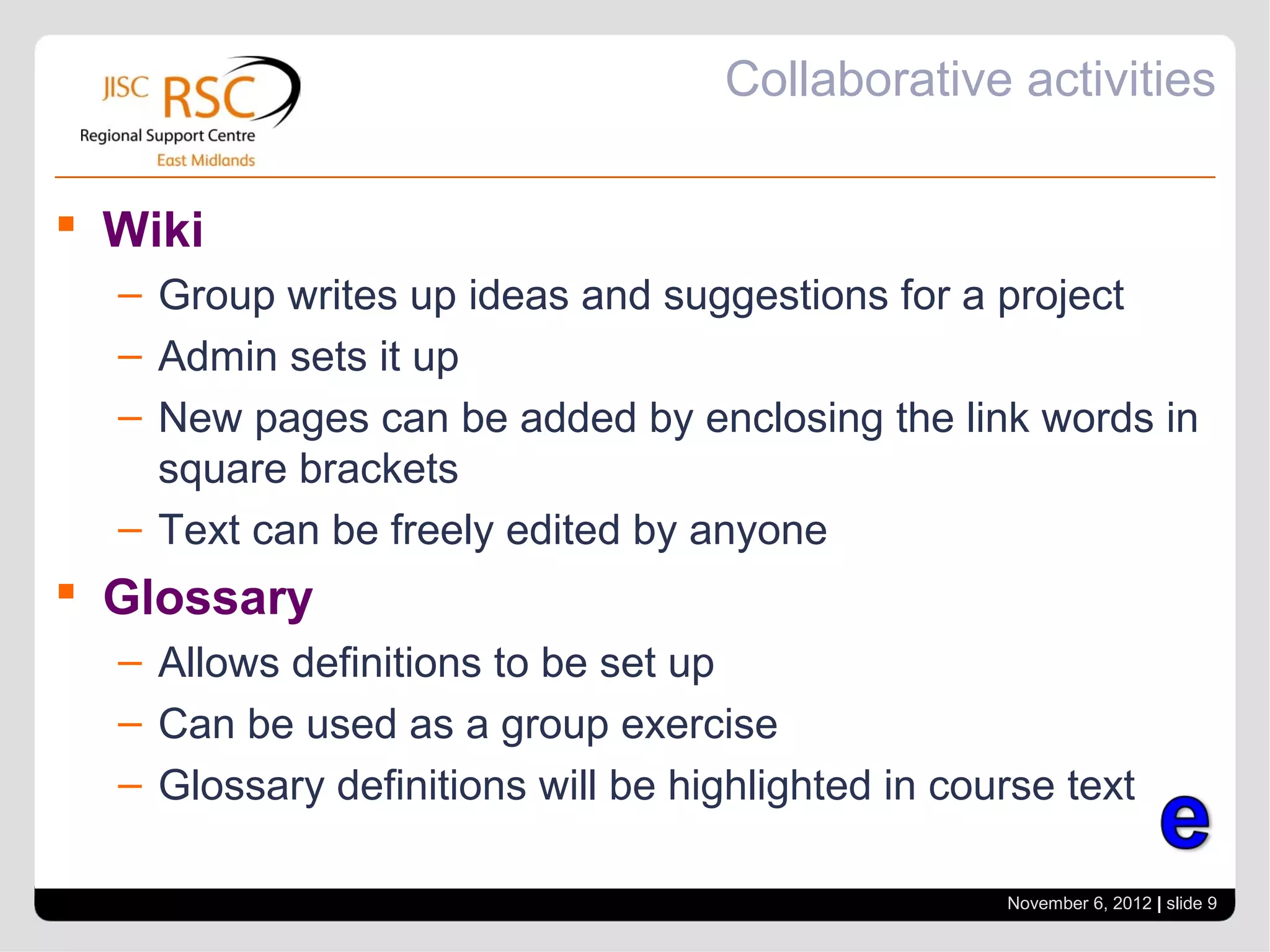 Collaborative activities

 Wiki
  – Group writes up ideas and suggestions for a project
  – Admin sets it up
  – New pages can be added by enclosing the link words in
    square brackets
  – Text can be freely edited by anyone
 Glossary
  – Allows definitions to be set up
  – Can be used as a group exercise
  – Glossary definitions will be highlighted in course text

                                                   November 6, 2012 | slide 9
 