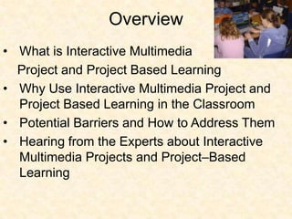 Hearing from the Experts about Interactive Multimedia Projects and Project–Based LearningWhat is Project-Based Learning?    “a systematic teaching method that engages students in learning knowledge and skills through an extended inquiry process structured around complex, authentic questions and carefully designed products and tasks.” This process can last for varying time periods and can extend over multiple content areas.http://www.learnnc.org/lp/pages/4753#note3