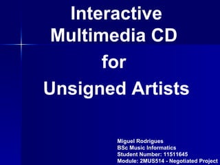 Interactive
 Multimedia CD
       for
Unsigned Artists

        Miguel Rodrigues
        BSc Music Informatics
        Student Number: 11511645
        Module: 2MUS514 - Negotiated Project
 