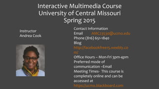Interactive Multimedia Course
University of Central Missouri
Spring 2015
Contact Information
Email AMC23530@ucmo.edu
Phone (816) 651-1840
Blog
http://facebookfree15.weebly.co
m/
Office Hours – Mon-Fri 3pm-4pm
Preferred mode of
communication –Email
Meeting Times- This course is
completely online and can be
accessed at
https://ucmo.blackboard.com
Instructor
Andrea Cook
 