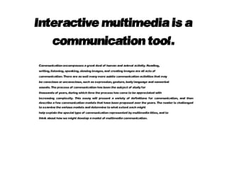 Interactive multimedia is a
   communication tool.
Communication encompasses a great deal of human (and animal) activity. Reading,
writing, listening, speaking, viewing images, and creating images are all acts of
communication. There are as well many more subtle communication activities that may
be conscious or unconscious, such as expression, gesture, “body language” and nonverbal
sounds. The process of communication has been the subject of study for
thousands of years, during which time the process has come to be appreciated with
increasing complexity. This essay will present a variety of definitions for “communication,” and then
describe a few communication models that have been proposed over the years. The reader is challenged
to examine the various models and determine to what extent each might
help explain the special type of communication represented by multimedia titles, and to
think about how we might develop a model of multimedia communication.
 