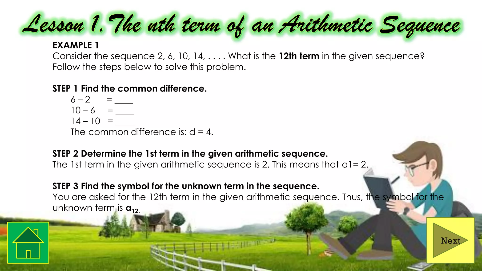 EXAMPLE 1
Consider the sequence 2, 6, 10, 14, . . . . What is the 12th term in the given sequence?
Follow the steps below to solve this problem.
STEP 1 Find the common difference.
6 – 2 = ____
10 – 6 = ____
14 – 10 = ____
The common difference is: d = 4.
STEP 2 Determine the 1st term in the given arithmetic sequence.
The 1st term in the given arithmetic sequence is 2. This means that a1= 2.
STEP 3 Find the symbol for the unknown term in the sequence.
You are asked for the 12th term in the given arithmetic sequence. Thus, the symbol for the
unknown term is a12.
Next
 