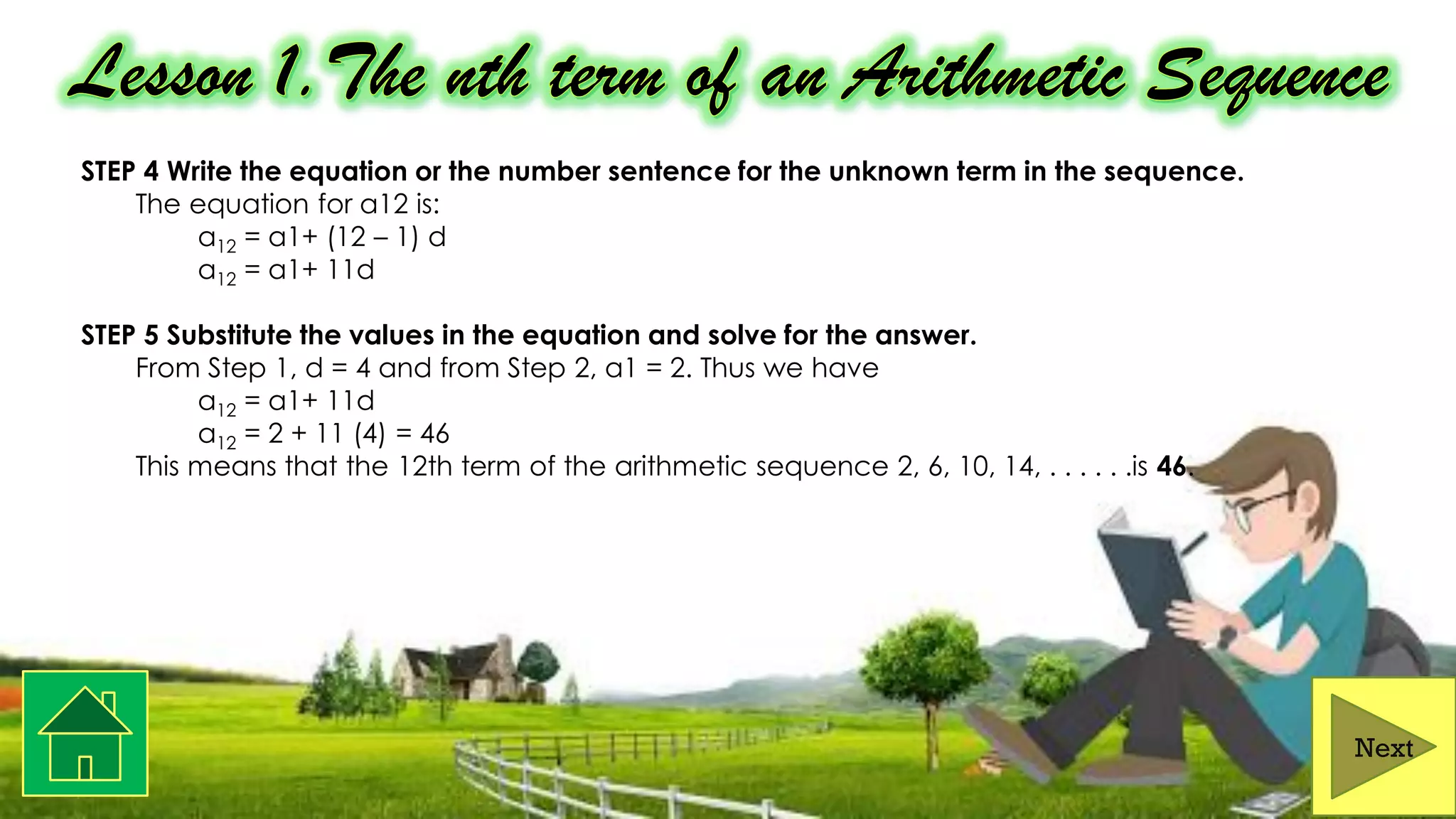 STEP 4 Write the equation or the number sentence for the unknown term in the sequence.
The equation for a12 is:
a12 = a1+ (12 – 1) d
a12 = a1+ 11d
STEP 5 Substitute the values in the equation and solve for the answer.
From Step 1, d = 4 and from Step 2, a1 = 2. Thus we have
a12 = a1+ 11d
a12 = 2 + 11 (4) = 46
This means that the 12th term of the arithmetic sequence 2, 6, 10, 14, . . . . . .is 46.
Next
 
