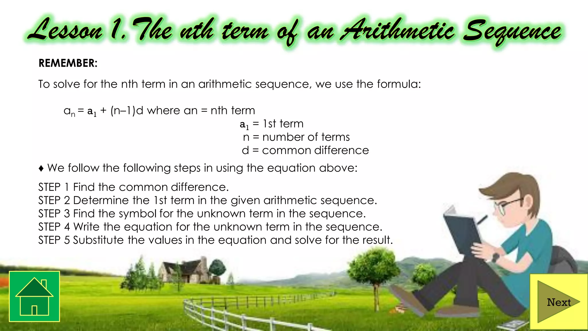 REMEMBER:
To solve for the nth term in an arithmetic sequence, we use the formula:
an = a1 + (n–1)d where an = nth term
a1 = 1st term
n = number of terms
d = common difference
♦ We follow the following steps in using the equation above:
STEP 1 Find the common difference.
STEP 2 Determine the 1st term in the given arithmetic sequence.
STEP 3 Find the symbol for the unknown term in the sequence.
STEP 4 Write the equation for the unknown term in the sequence.
STEP 5 Substitute the values in the equation and solve for the result.
Next
 