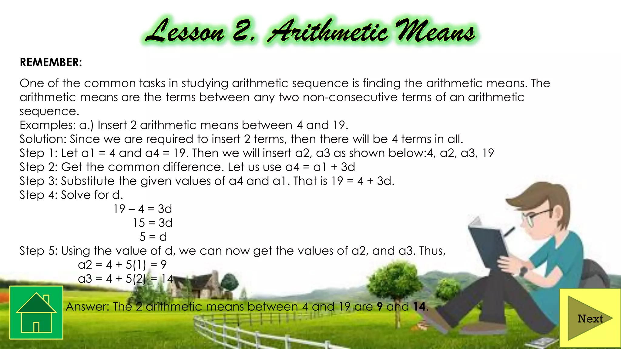 REMEMBER:
One of the common tasks in studying arithmetic sequence is finding the arithmetic means. The
arithmetic means are the terms between any two non-consecutive terms of an arithmetic
sequence.
Examples: a.) Insert 2 arithmetic means between 4 and 19.
Solution: Since we are required to insert 2 terms, then there will be 4 terms in all.
Step 1: Let a1 = 4 and a4 = 19. Then we will insert a2, a3 as shown below:4, a2, a3, 19
Step 2: Get the common difference. Let us use a4 = a1 + 3d
Step 3: Substitute the given values of a4 and a1. That is 19 = 4 + 3d.
Step 4: Solve for d.
19 – 4 = 3d
15 = 3d
5 = d
Step 5: Using the value of d, we can now get the values of a2, and a3. Thus,
a2 = 4 + 5(1) = 9
a3 = 4 + 5(2) = 14
Answer: The 2 arithmetic means between 4 and 19 are 9 and 14.
Next
 