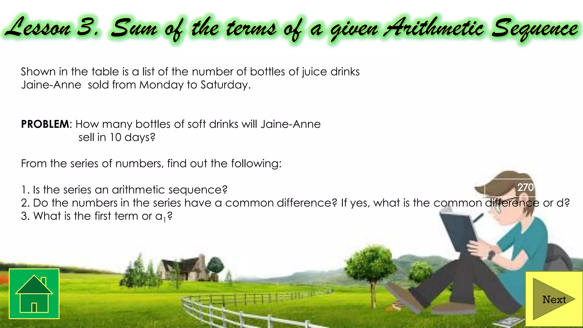 Shown in the table is a list of the number of bottles of juice drinks
Jaine-Anne sold from Monday to Saturday.
PROBLEM: How many bottles of soft drinks will Jaine-Anne
sell in 10 days?
From the series of numbers, find out the following:
1. Is the series an arithmetic sequence?
2. Do the numbers in the series have a common difference? If yes, what is the common difference or d?
3. What is the first term or a1?
Next
 