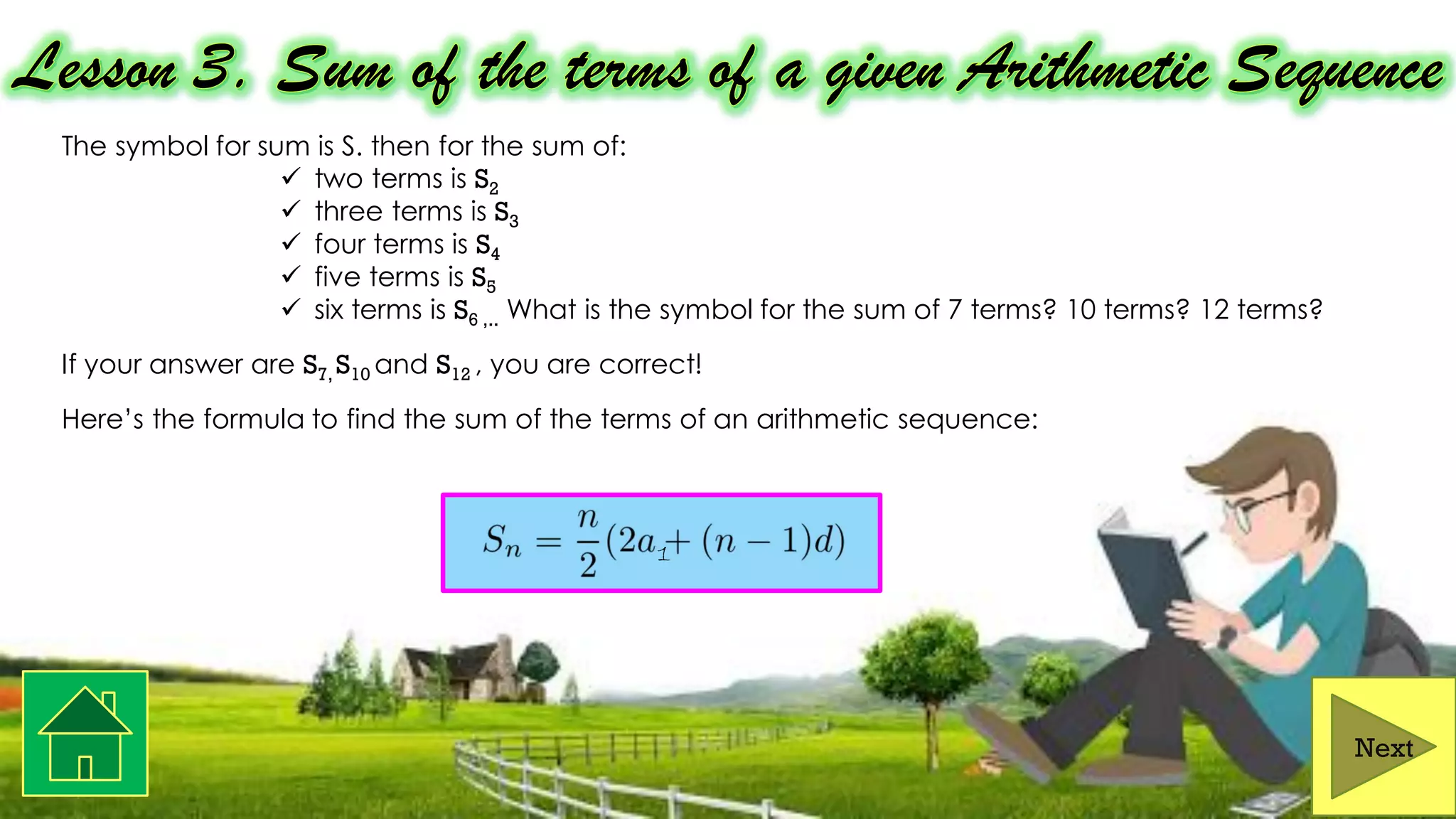 The symbol for sum is S. then for the sum of:
✓ two terms is S2
✓ three terms is S3
✓ four terms is S4
✓ five terms is S5
✓ six terms is S6 ,.. What is the symbol for the sum of 7 terms? 10 terms? 12 terms?
If your answer are S7, S10 and S12 , you are correct!
Here’s the formula to find the sum of the terms of an arithmetic sequence:
Next
1
 