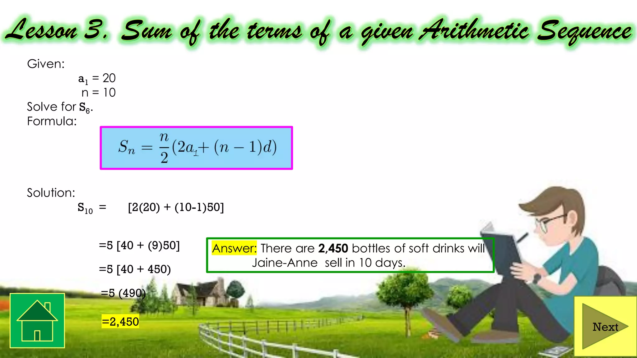 Given:
a1 = 20
n = 10
Solve for S6.
Formula:
Solution:
S10 = [2(20) + (10-1)50]
=5 [40 + (9)50]
=5 [40 + 450)
=5 (490)
=2,450 Next
10
2
Answer: There are 2,450 bottles of soft drinks will
Jaine-Anne sell in 10 days.
1
 