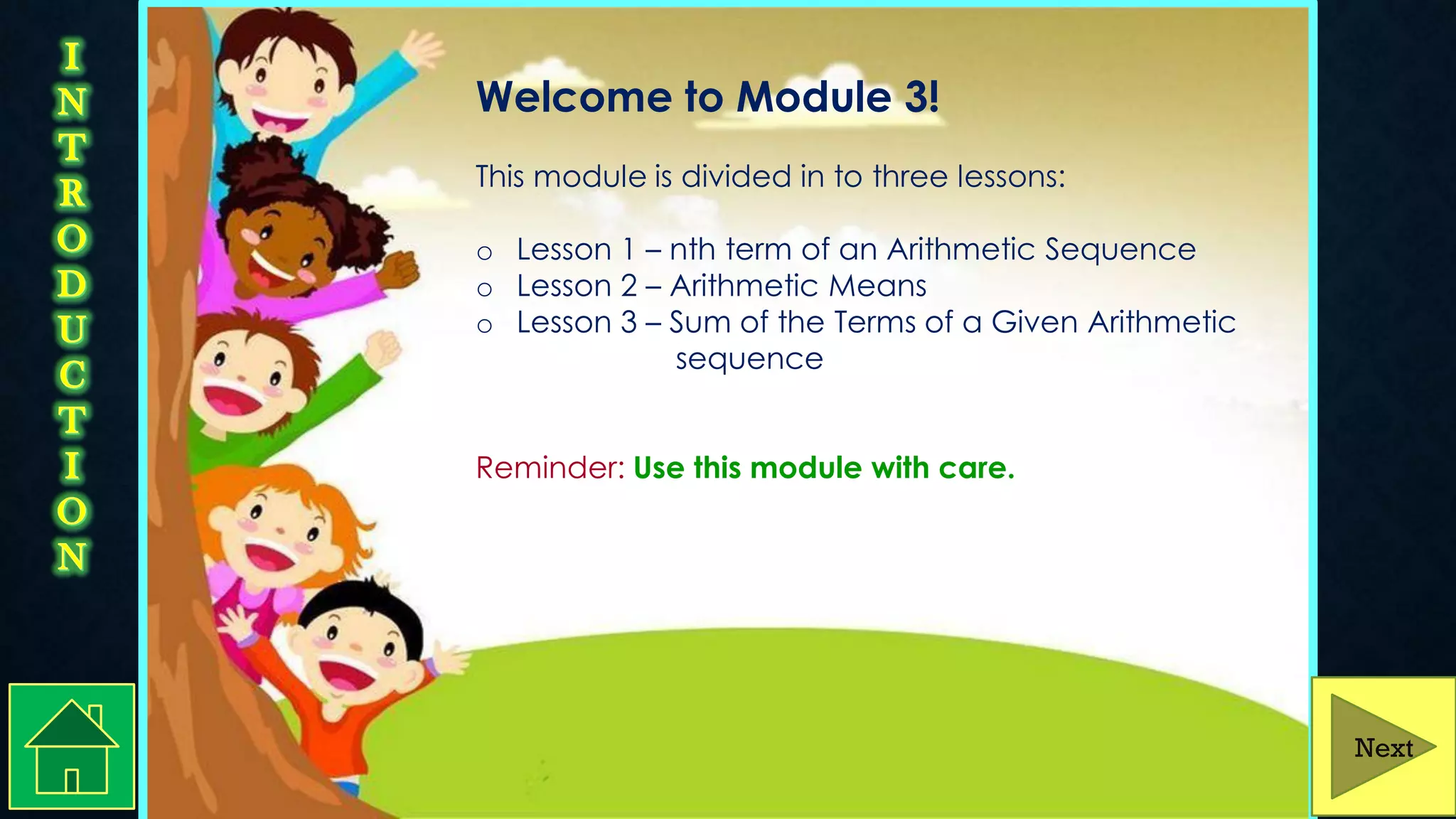 Welcome to Module 3!
This module is divided in to three lessons:
o Lesson 1 – nth term of an Arithmetic Sequence
o Lesson 2 – Arithmetic Means
o Lesson 3 – Sum of the Terms of a Given Arithmetic
sequence of a given Arithmetic
Sequence
Reminder: Use this module with care.
Next
 
