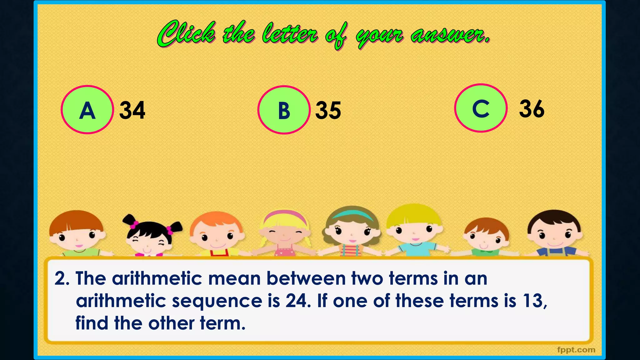 A C
B
34 35 36
2. The arithmetic mean between two terms in an
arithmetic sequence is 24. If one of these terms is 13,
find the other term.
 