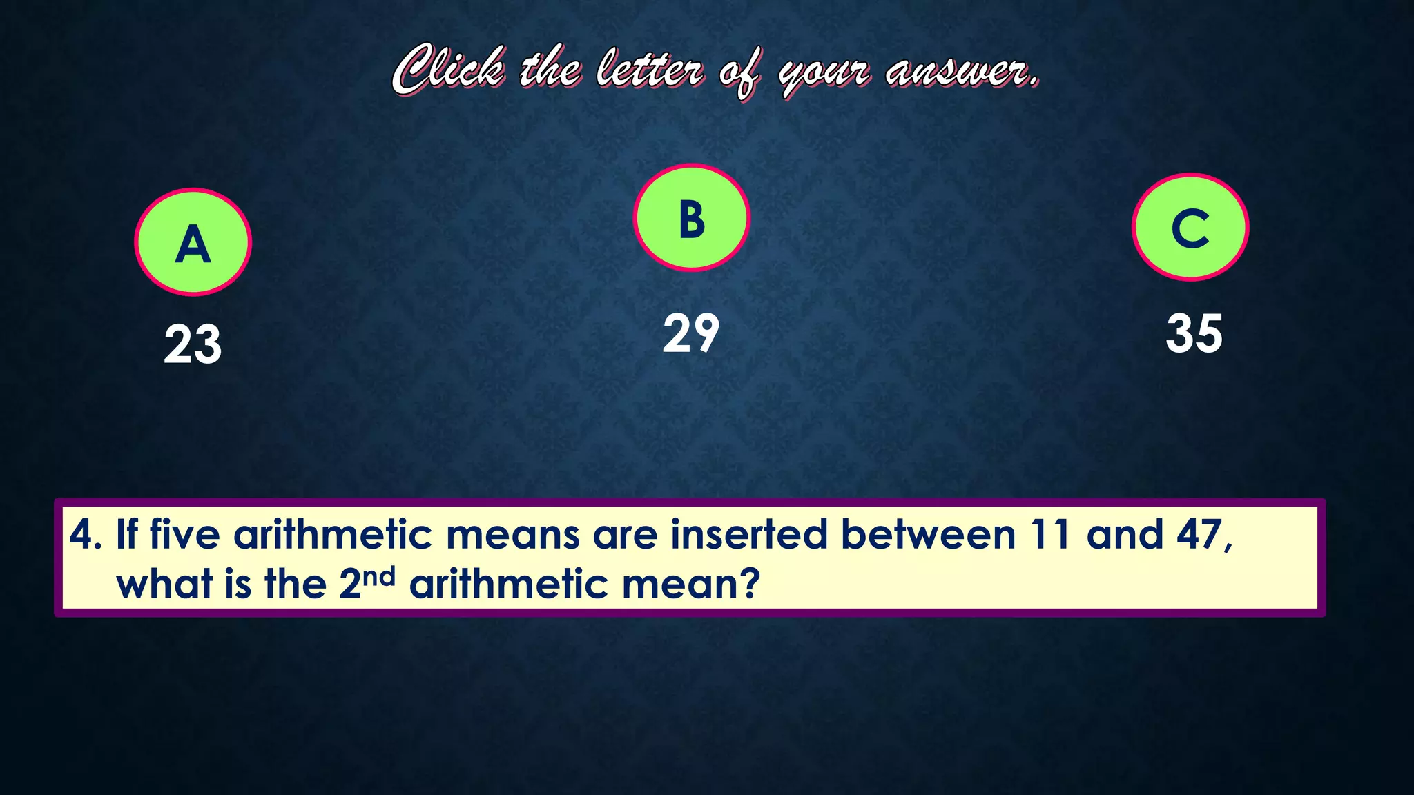 4. If five arithmetic means are inserted between 11 and 47,
what is the 2nd arithmetic mean?
A C
B
23 29 35
 