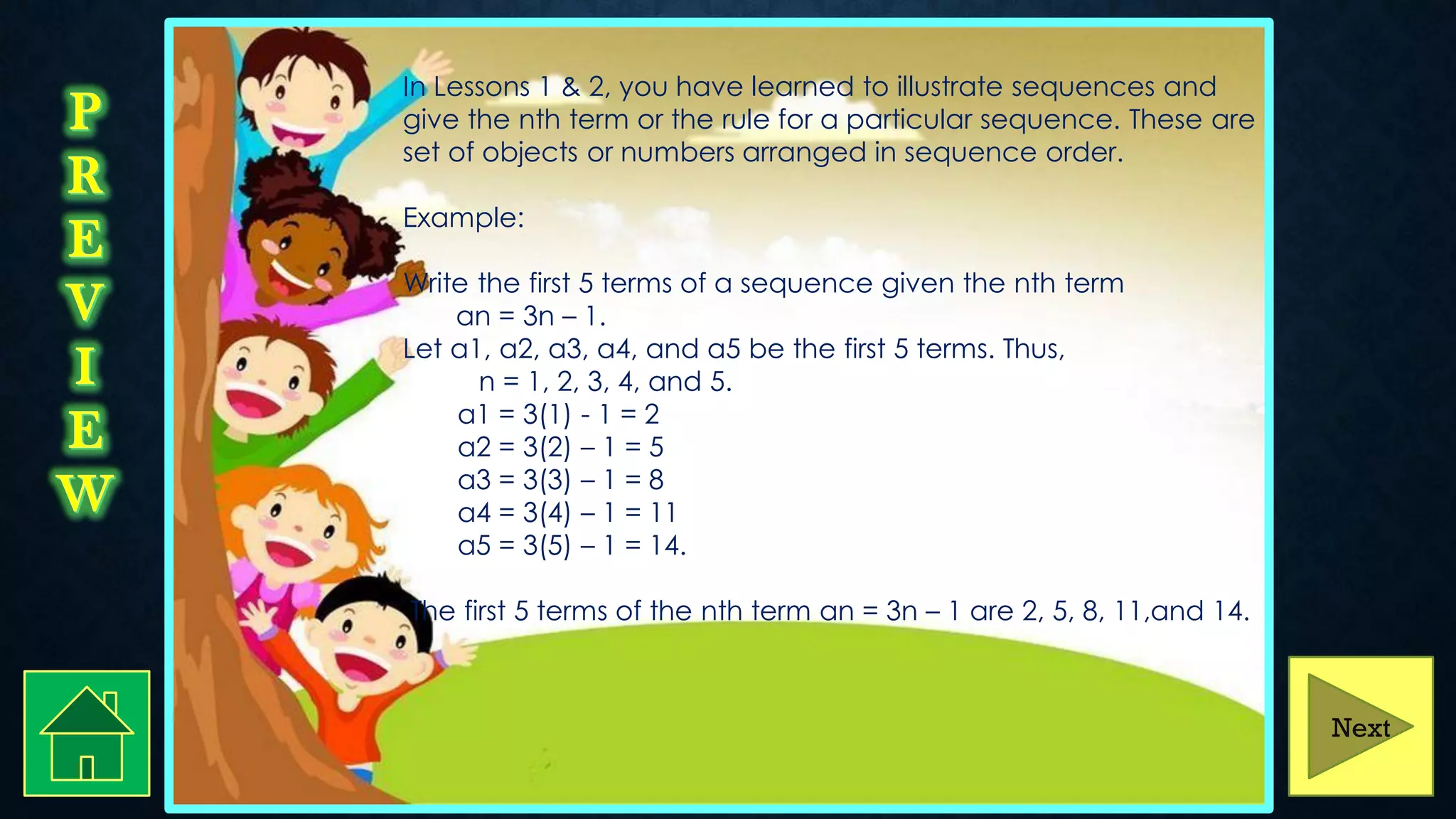 In Lessons 1 & 2, you have learned to illustrate sequences and
give the nth term or the rule for a particular sequence. These are
set of objects or numbers arranged in sequence order.
Example:
Write the first 5 terms of a sequence given the nth term
an = 3n – 1.
Let a1, a2, a3, a4, and a5 be the first 5 terms. Thus,
n = 1, 2, 3, 4, and 5.
a1 = 3(1) - 1 = 2
a2 = 3(2) – 1 = 5
a3 = 3(3) – 1 = 8
a4 = 3(4) – 1 = 11
a5 = 3(5) – 1 = 14.
The first 5 terms of the nth term an = 3n – 1 are 2, 5, 8, 11,and 14.
Next
 