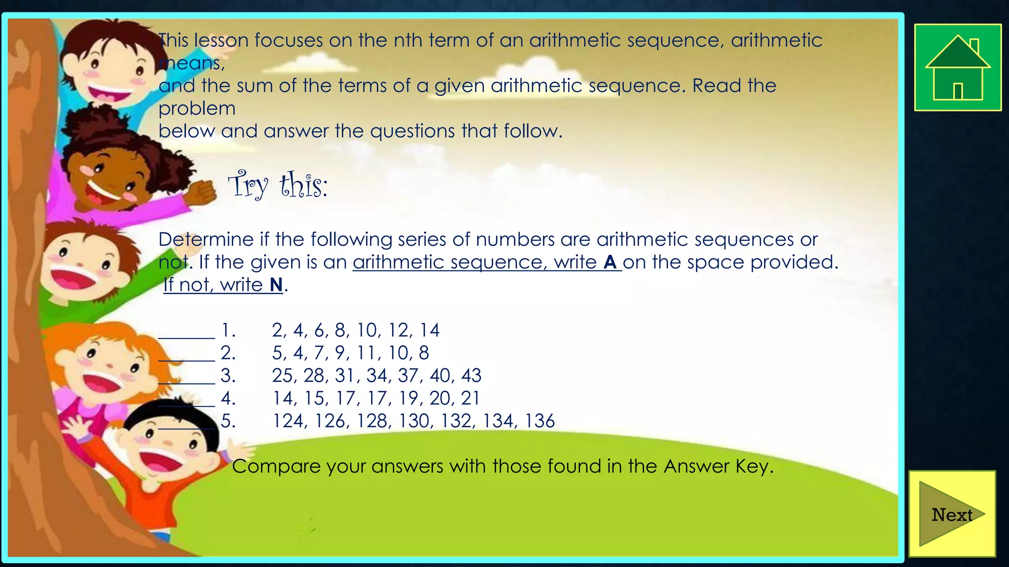 This lesson focuses on the nth term of an arithmetic sequence, arithmetic
means,
and the sum of the terms of a given arithmetic sequence. Read the
problem
below and answer the questions that follow.
Try this:
Determine if the following series of numbers are arithmetic sequences or
not. If the given is an arithmetic sequence, write A on the space provided.
If not, write N.
______ 1. 2, 4, 6, 8, 10, 12, 14
______ 2. 5, 4, 7, 9, 11, 10, 8
______ 3. 25, 28, 31, 34, 37, 40, 43
______ 4. 14, 15, 17, 17, 19, 20, 21
______ 5. 124, 126, 128, 130, 132, 134, 136
Compare your answers with those found in the Answer Key.
Next
 