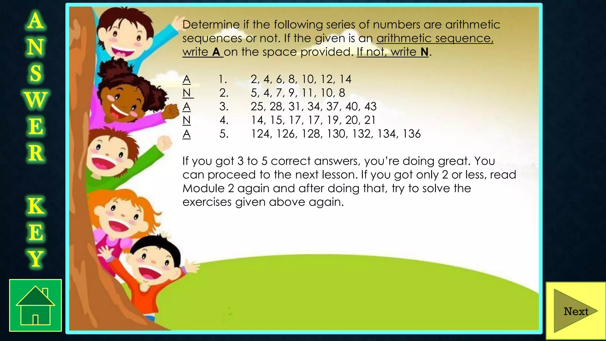Determine if the following series of numbers are arithmetic
sequences or not. If the given is an arithmetic sequence,
write A on the space provided. If not, write N.
A 1. 2, 4, 6, 8, 10, 12, 14
N 2. 5, 4, 7, 9, 11, 10, 8
A 3. 25, 28, 31, 34, 37, 40, 43
N 4. 14, 15, 17, 17, 19, 20, 21
A 5. 124, 126, 128, 130, 132, 134, 136
If you got 3 to 5 correct answers, you’re doing great. You
can proceed to the next lesson. If you got only 2 or less, read
Module 2 again and after doing that, try to solve the
exercises given above again.
Next
 