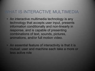 WHAT IS INTERACTIVE MULTIMEDIA
• An interactive multimedia technology is any
  technology that accepts user input, presents
  information conditionally and non-linearly in
  response, and is capable of presenting
  combinations of text, sounds, pictures,
  animations, and/or full motion video.

• An essential feature of interactivity is that it is
  mutual: user and machine each take a more or
  less active role
 