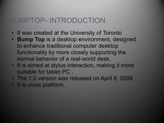 BUMPTOP- INTRODUCTION
• It was created at the University of Toronto
• Bump Top is a desktop environment, designed
  to enhance traditional computer desktop
  functionality by more closely supporting the
  normal behavior of a real-world desk.
• It is aimed at stylus interaction, making it more
  suitable for tablet PC .
• The 1.0 version was released on April 8, 2009
• It is cross platform.
 