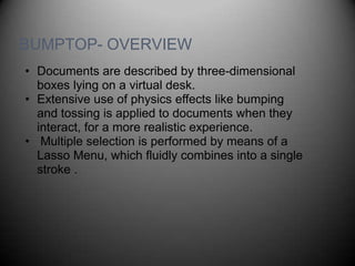 BUMPTOP- OVERVIEW
• Documents are described by three-dimensional
  boxes lying on a virtual desk.
• Extensive use of physics effects like bumping
  and tossing is applied to documents when they
  interact, for a more realistic experience.
• Multiple selection is performed by means of a
  Lasso Menu, which fluidly combines into a single
  stroke .
 