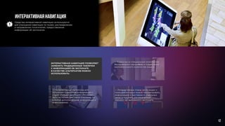 Интерактивная навигация
— Интерактивные терминалы для
получения подробной информации о
рядом стоящем экспонате (это может
быть не только текстовое описание, но
и любая дополнительная информация и
инфографика).
— Интерактивные планы экспозиции, с
помощью которых можно просматривать
информацию о выставках в отдельных
залах и получать распечатанный
маршрут до выбранного экспоната.
— Аудиогид со специальным комплектом
беспроводных наушников и поддержкой
неограниченного количества языков.
ИНТЕРАКТИВНАЯ НАВИГАЦИЯ ПОЗВОЛЯЕТ
ЗАМЕНИТЬ ТРАДИЦИОННЫЕ ТАБЛИЧКИ
С ИНФОРМАЦИЕЙ ОБ ЭКСПОНАТЕ.
В КАЧЕСТВЕ АЛЬТЕРНАТИВ МОЖНО
ИСПОЛЬЗОВАТЬ:
Средства интерактивной навигации используются
для упрощения навигации по музею, распределению
и направлению посетителей, предоставления
информации об экспонатах.
12
 