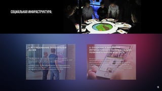 СОЦИАЛЬНАЯ ИНФРАСТРУКТУРА:
2. СОЗДАНИЕ И ВНЕДРЕНИЕ
ИНТЕРАКТИВНОГО РАЗВЛЕКАТЕЛЬНО
ПОЗНАВАТЕЛЬНОГО КОНТЕНТА
Возможность показать опыт работы музея в
направлении информационной поддержки
экспозиции,таким образом, познакомить посетителя
с материалами прошедших выставочных проектов,
представить посетителюинформационный продукт по
актуальной выставке, который можно приобрести для
домашнего просмотра в музейном магазине.
1. ИССЛЕДОВАНИЕ ПОСЕТИТЕЛЕЙ
МУЗЕЯ
Тестирование интеллектуального уровня, уровня
восприятия, понимания экспозиционного замысла, учет
пожеланий в улучшении комфорта в музее.
Помимо этого, в настоящее время есть возможность
определять пол, возраст, длительность нахождения у
экспоната с помощью специальной системы.
15
 