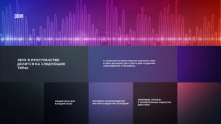 звук
ОБЩИЙ ЗВУК ДЛЯ
КАЖДОЙ ЗОНЫ
ЗВУКОВОЕ СОПРОВОЖДЕНИЕ
ВНУТРИ КАЖДОЙ ИНСТАЛЛЯЦИИ
ЗВУКОВЫЕ «ПУШКИ»
С ОПРЕДЕЛЕННЫМ РАДИУСОМ
ДЕЙСТВИЯ
В СЛОЖНОМ ИНТЕРАКТИВНОМ СЦЕНАРИИ СВЕТ
И ЗВУК ДОПОЛНЯТ ДРУГ ДРУГА ДЛЯ СОЗДАНИЯ
НЕОБХОДИМОЙ АТМОСФЕРЫ.
ЗВУК В ПРОСТРАНСТВЕ
ДЕЛИТСЯ НА СЛЕДУЮЩИЕ
ТИПЫ:
 