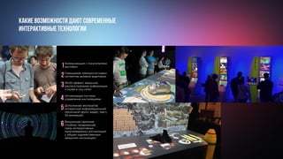 Какие возможности дают современные
интерактивные технологии
Коммуникация с посетителями
выставки
Повышение лояльности новых
сегментов целевой аудитории
WoW-эффект, вирусное
распространение информации
о музее в соц сетях
Оптимизация системы
управления инсталяциями
Дополнение экспонатов
интересной информационной
оболочкой (фото, видео, текст,
3d анимация)
Визуальная гармония
(глубоко продуманная
связь интерактивных
мультимедийных инсталляций
с общим художественным
замыслом экспозиции)
1
2
3
4
5
6
 