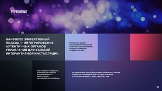Управление
НАИБОЛЕЕ ЭФФЕКТИВНЫЙ
ПОДХОД — ИНТЕГРИРОВАНИЕ
АУТЕНТИЧНЫХ ОРГАНОВ
УПРАВЛЕНИЯ ДЛЯ КАЖДОЙ
ИНТЕРАКТИВНОЙ ИНСТАЛЛЯЦИИ.
ГРАМОТНЫЙ ВЫБОР
МЕХАНИЗМОВ УПРАВЛЕНИЯ
ОБЛЕГЧИТ ПОЛЬЗОВАТЕЛЯМ
ПРОЦЕСС ОСВОЕНИЯ
КАЖДОГО ИЗ НИХ.
ЭТО ПОЗВОЛИТ ПОВЫСИТЬ
ЗАИНТЕРЕСОВАННОСТЬ
И ВОВЛЕЧЕННОСТЬ
ПОСЕТИТЕЛЕЙ
НА КАЖДОЙ ИНСТАЛЛЯЦИИ.
НА НАЧАЛЬНОМ ЭТАПЕ НЕОБХОДИМО ОПРЕДЕЛИТЬ ОБЩИЕ
ЭЛЕМЕНТЫ УПРАВЛЕНИЯ ДЛЯ ВСЕХ ИНСТАЛЛЯЦИЙ
И ДОПОЛНИТЕЛЬНЫЕ — ДЛЯ КАЖДОЙ ИЗ НИХ.
37
 