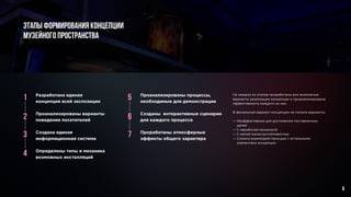 6
1 5
2 6
3 7
4
Разработана единая
концепция всей экспозиции
Проанализированы варианты
поведения посетителей
Создана единая
информационная система
Определены типы и механика
возможных инсталляций
Проанализированы процессы,
необходимые для демонстрации
Созданы интерактивные сценарии
для каждого процесса
Проработаны атмосферные
эффекты общего характера
На каждом из этапов проработаны все возможные
варианты реализации концепции и проанализирована
эффективность каждого из них.
В финальный вариант концепции не попали варианты:
— Неэффективные для достижения поставленных
целей
— С нерабочей механикой
— С малой износоустойчивостью
— Сложно взаимодействующие с остальными
элементами концепции
Этапы формирования концепции
музейного пространства
 