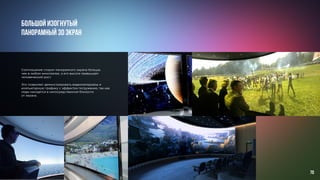 Соотношение сторон панорамного экрана больше,
чем в любом кинотеатре, а его высота превышает
человеческий рост.
Это позволяет демонстрировать видеоматериалы и
компьютерную графику с эффектом погружения, так как
люди находятся в непосредственной близости
от экрана.
Большой изогнутый
панорамный 3D экран
70
 