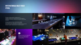 Основа интерактивной поверхности —
профессиональная плазменная или ЖК-панель с
вандалоустойчивым покрытием экрана и сенсорная
система.
					
Интерактивные столы и терминалы можно
использовать для навигации по музейному
пространству, для визуализации разных типов данных
или для подачи информации в игровой форме.
Интерактивные multi-touch
столы	
Функция мульти-тач позволяет
работатьс интерактивным
столом сразу нескольким
пользователям
74
 