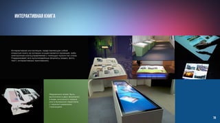 Интерактивная книга		
Медиакнига может быть
выполнена в двух форматах:
в виде сенсорного экрана
или в бумажном переплете,
с перелистываемыми
страницами.
Интерактивная инсталляция, представляющая собой
открытую книгу на которую осуществляется проекция, либо
электронная книга,управляемая с помощью мульти-тач стола.
Поддерживает все мультимедийные форматы (видео, фото,
текст, интерактивные приложения).
78
 