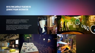 Современная проекционная и цифровая техника
предлагает поразительный инструментарий
для достижения художественных, творческих,
экспозиционных эффектов.
Она открывает возможность реконструировать любую
среду, естественную или культурную, выстраивать
яркие визуальные ряды, свободно использовать
световые, цветовые, содержательные, стилевые
контрасты и созвучия.
Мультимедийные решения по
демонстрации экспонатов
8
 