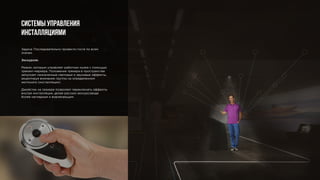 Задача: Последовательно провести гостя по всем
этапам.
Экскурсия.
Режим, которым управляет работник музея с помощью
трекинг-маркера. Положение трекера в пространстве
запускает назначенные световые и звуковые эффекты,
акцентируя внимание группы на определенном
экспонате (инсталляции).
Джойстик на трекере позволяет переключать эффекты
внутри инсталляции, делая рассказ экскурсовода
более наглядным и вовлекающим.
Системы управления
инсталляциями
 