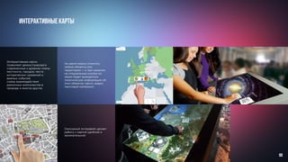 Интерактивные карты
Сенсорный интерфейс делает
работу с картой удобной и
занимательной.
Интерактивные карты
позволяют демонстрировать
современные и древние планы
местности, городов; места
исторических сражений и
важных событий,
схемы взаимодействия
различных компонентов в
природе и многое другое.
На карте можно отметить
любые объекты или
территории — и при нажатии
на специальные кнопки на
экран будет выводиться
тематическая информация об
этих объектах (фото, видео,
текстовый материал).
88
 