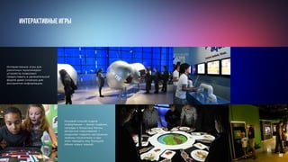 Интерактивные игры
Интерактивные игры для
различных мультимедиа-
устройств позволяют
предоставить в увлекательной
форме даже сложную для
восприятия информацию.
Игровой способ подачи
информации — яркая графика,
награды и бонусные баллы,
авторское озвучивание —
позволяет поднять настроение
любому посетителю и при
этом передать ему большой
объем новых знаний.
89
 