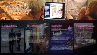 Мультимедийные решения
по демонстрации экспонатов:
3.ПОДГОТОВКА
ВИРТУАЛЬНЫХ
ЭКСПОНАТОВ
(кинохроники, звукозаписи выступлений
исторических лиц и т.д.).
Грамотное применение кинофономатериалов,
решение об их использовании на уровне
разработки архитектурно-художественной
концепции помогает шире и глубже раскрыть
заявленную в экспозиции тематику. Пользователь
сможет увидеть и послушать, как их любимый
исторический герой рассказывает о себе.
Мы предлагаем создание виртуальных
экспонатов, которые помогают шире и глубже
раскрыть заявленную в экспозиции тематику, то
есть показать виртуальную модель экспоната,
которая недоступна для просмотра в наше время.
Так же мы можем по эскизам воссоздать
виртуальный трехмерный объект и поместить его
в реальное пространство музея.
2.ВИРТУАЛЬНЫЙ ПОКАЗ
ЧАСТИ ЭКСПОНАТОВ
Современная тенденция организации
экспозиционного пространства
с использованием информационных технологий
позволяет выделить группу экспонатов,
презентуемых в традиционном виде, и группу
музейных предметов для виртуального показа.
При помощи наших технологий можно расширить
дефицитное пространство и предоставить
для посетителей возможность ознакомиться с
большим количеством предметов.
1. ПОКАЗ ПРЕДМЕТА
В НЕТРАДИЦИОННОМ
РАКУРСЕ
Информационные технологии в экспозиции
позволяют представить музейный экспонат в
увеличенном или уменьшенном размере, показать
его внутреннюю структуру. Данный прием
особенно интересен, если демонстрировать
фильм или компьютерную программу с
фрагментами исследования рядом с самим
предметом в экспозиции.
4.РЕКОНСТРУКЦИЯ
УТРАЧЕННОГО/ЧАСТИЧНО
УТРАЧЕННОГО ОБЪЕКТА
В настоящее время интерактивные технологии
позволяют показать множество исчезнувших
с лица земли архитектурных памятников,
интерьеров, ландшафтов, движимых
культурных объектов.
Мы можем по эскизам воссоздать виртуальный
трехмерный объект и поместить его в реальное
пространство музея, для того чтобы показать,
как объект выглядел до разрушения или
изменения.
9
 