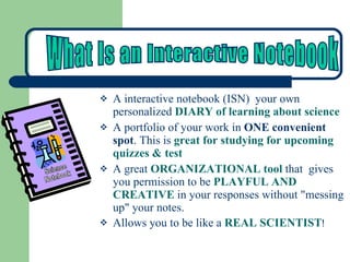 A interactive notebook (ISN)  your own personalized   DIARY of learning about science  A portfolio of your work in  ONE convenient spot . This is  great for studying for upcoming quizzes & test A great  ORGANIZATIONAL tool  that  gives you permission to be  PLAYFUL AND CREATIVE  in your responses without "messing up" your notes. Allows you to be like a  REAL SCIENTIST ! Science Notebook What Is an Interactive Notebook 